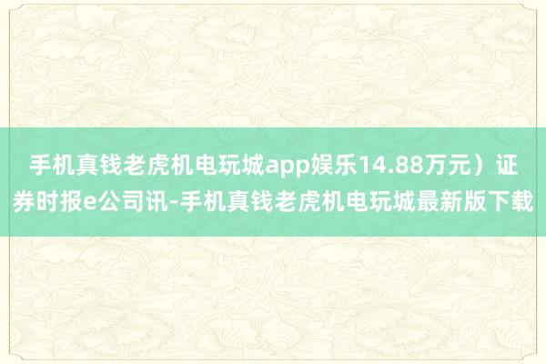 手机真钱老虎机电玩城app娱乐14.88万元）证券时报e公司讯-手机真钱老虎机电玩城最新版下载