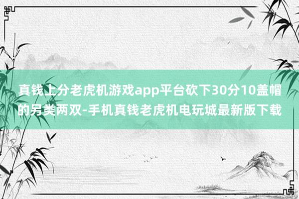 真钱上分老虎机游戏app平台砍下30分10盖帽的另类两双-手机真钱老虎机电玩城最新版下载