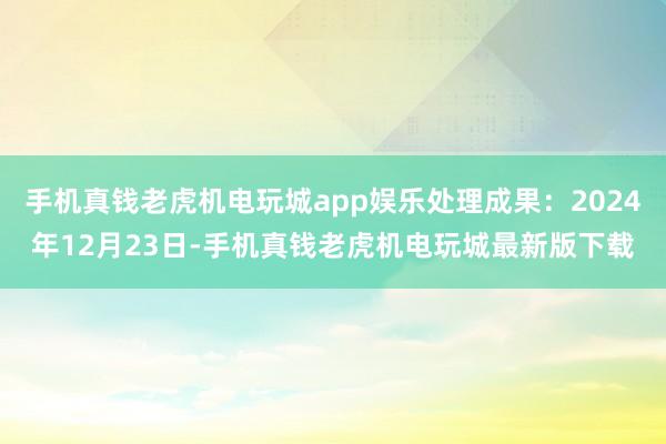 手机真钱老虎机电玩城app娱乐处理成果：2024年12月23日-手机真钱老虎机电玩城最新版下载