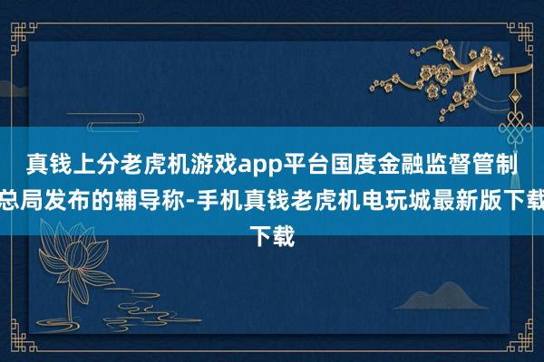 真钱上分老虎机游戏app平台国度金融监督管制总局发布的辅导称-手机真钱老虎机电玩城最新版下载