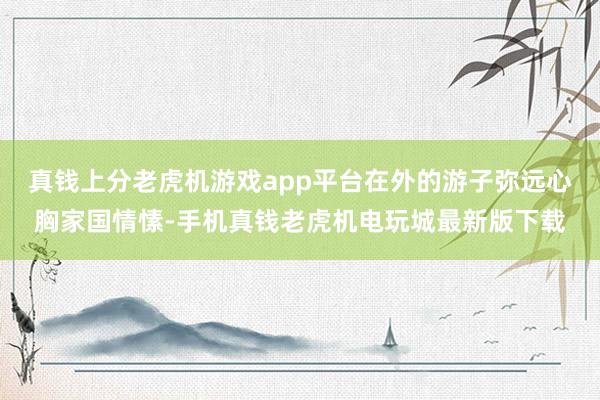 真钱上分老虎机游戏app平台在外的游子弥远心胸家国情愫-手机真钱老虎机电玩城最新版下载