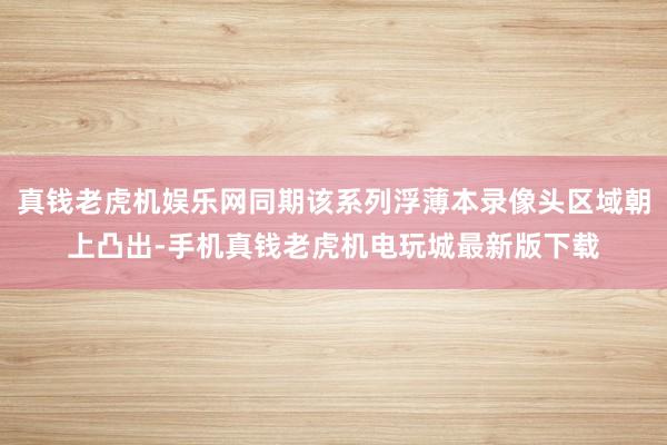 真钱老虎机娱乐网同期该系列浮薄本录像头区域朝上凸出-手机真钱老虎机电玩城最新版下载