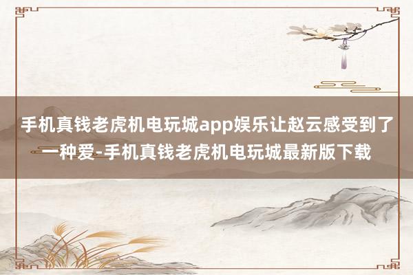 手机真钱老虎机电玩城app娱乐让赵云感受到了一种爱-手机真钱老虎机电玩城最新版下载