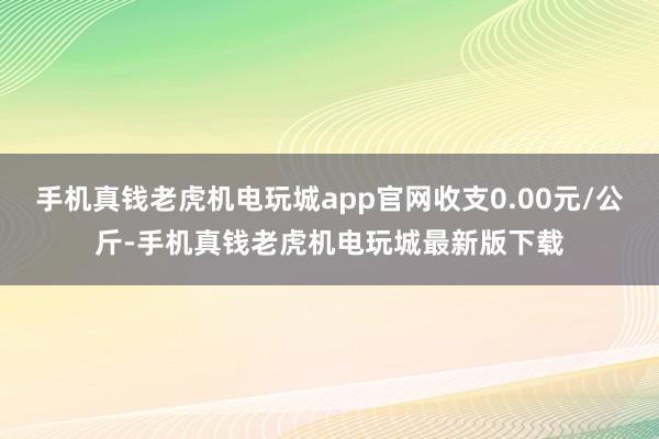 手机真钱老虎机电玩城app官网收支0.00元/公斤-手机真钱老虎机电玩城最新版下载