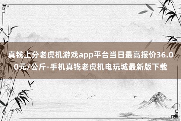 真钱上分老虎机游戏app平台当日最高报价36.00元/公斤-手机真钱老虎机电玩城最新版下载