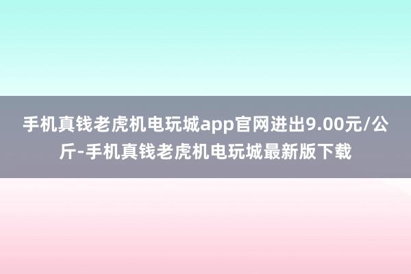 手机真钱老虎机电玩城app官网进出9.00元/公斤-手机真钱老虎机电玩城最新版下载