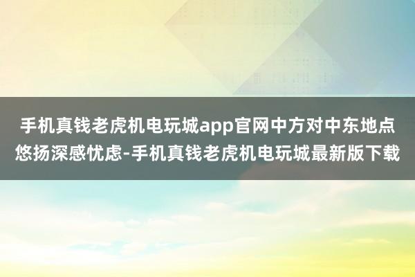 手机真钱老虎机电玩城app官网中方对中东地点悠扬深感忧虑-手机真钱老虎机电玩城最新版下载