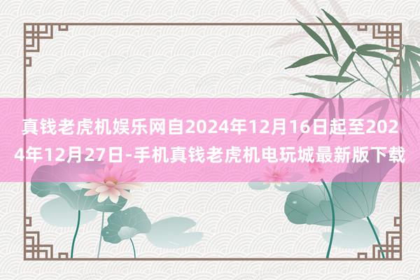 真钱老虎机娱乐网自2024年12月16日起至2024年12月27日-手机真钱老虎机电玩城最新版下载