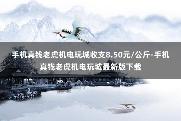 手机真钱老虎机电玩城收支8.50元/公斤-手机真钱老虎机电玩城最新版下载