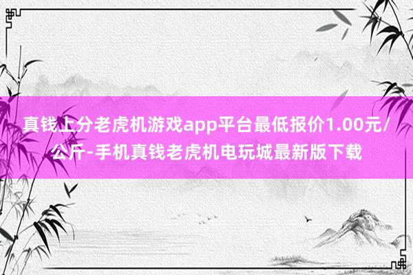 真钱上分老虎机游戏app平台最低报价1.00元/公斤-手机真钱老虎机电玩城最新版下载