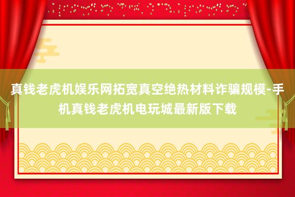 真钱老虎机娱乐网拓宽真空绝热材料诈骗规模-手机真钱老虎机电玩城最新版下载