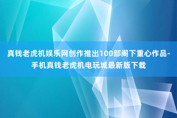 真钱老虎机娱乐网创作推出100部阁下重心作品-手机真钱老虎机电玩城最新版下载