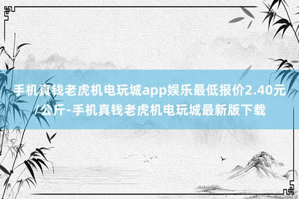 手机真钱老虎机电玩城app娱乐最低报价2.40元/公斤-手机真钱老虎机电玩城最新版下载