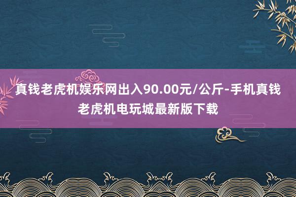 真钱老虎机娱乐网出入90.00元/公斤-手机真钱老虎机电玩城最新版下载