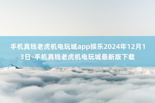 手机真钱老虎机电玩城app娱乐2024年12月13日-手机真钱老虎机电玩城最新版下载