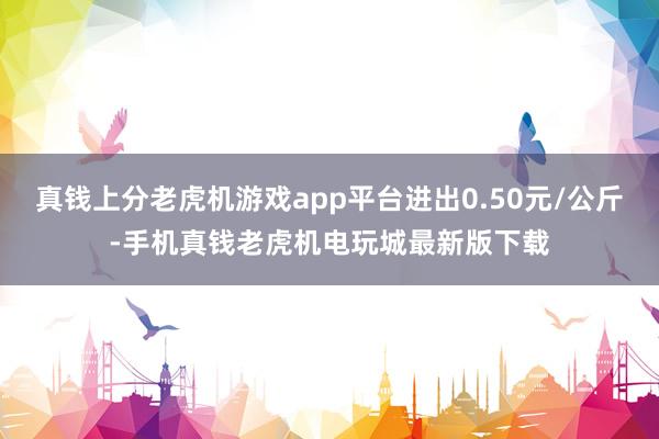 真钱上分老虎机游戏app平台进出0.50元/公斤-手机真钱老虎机电玩城最新版下载