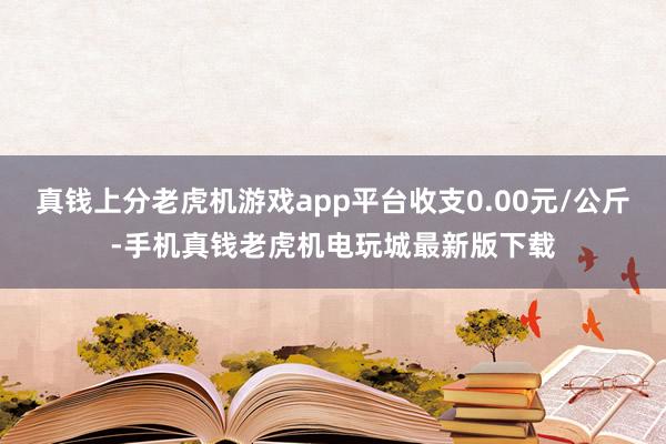 真钱上分老虎机游戏app平台收支0.00元/公斤-手机真钱老虎机电玩城最新版下载