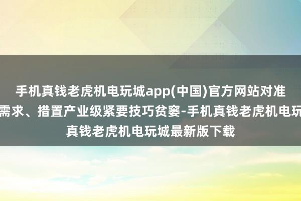 手机真钱老虎机电玩城app(中国)官方网站对准国度计策发展需求、措置产业级紧要技巧贫窭-手机真钱老虎机电玩城最新版下载