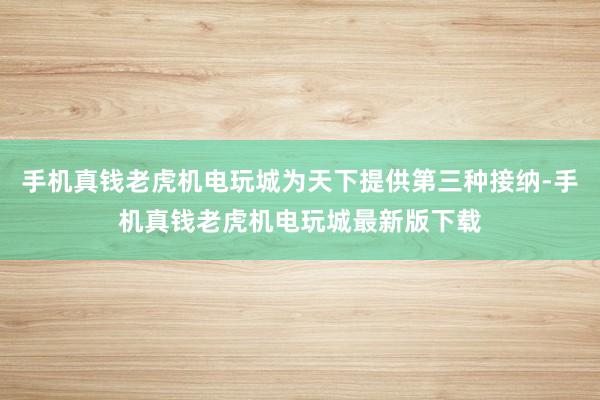 手机真钱老虎机电玩城为天下提供第三种接纳-手机真钱老虎机电玩城最新版下载