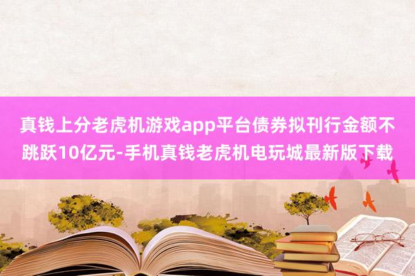 真钱上分老虎机游戏app平台　　债券拟刊行金额不跳跃10亿元-手机真钱老虎机电玩城最新版下载