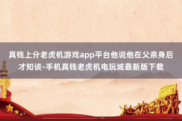 真钱上分老虎机游戏app平台他说他在父亲身后才知谈-手机真钱老虎机电玩城最新版下载