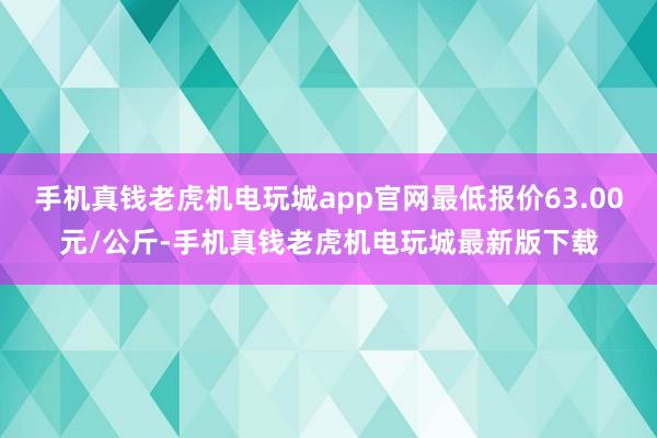 手机真钱老虎机电玩城app官网最低报价63.00元/公斤-手机真钱老虎机电玩城最新版下载