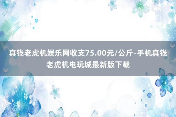 真钱老虎机娱乐网收支75.00元/公斤-手机真钱老虎机电玩城最新版下载