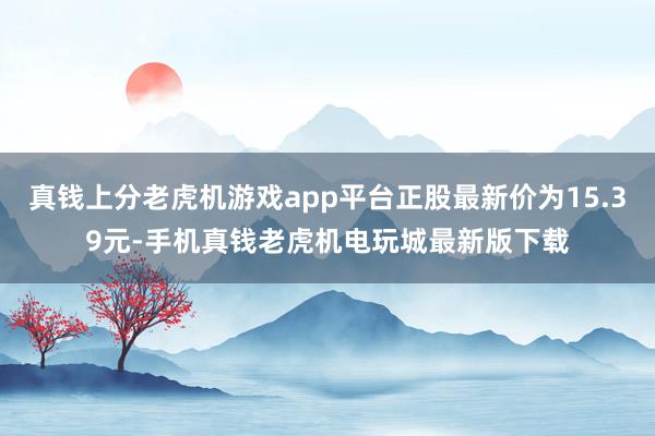 真钱上分老虎机游戏app平台正股最新价为15.39元-手机真钱老虎机电玩城最新版下载