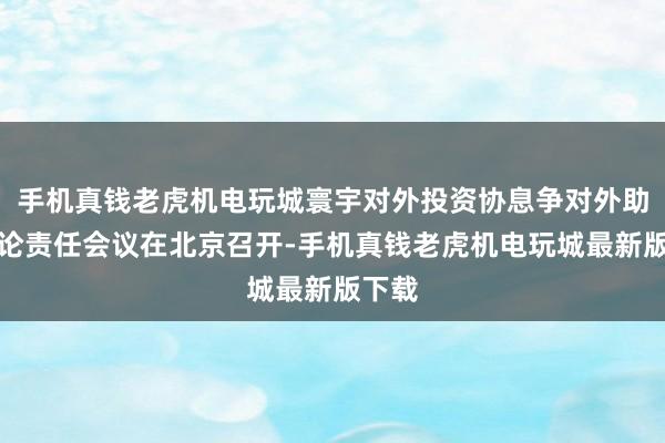 手机真钱老虎机电玩城寰宇对外投资协息争对外助助推论责任会议在北京召开-手机真钱老虎机电玩城最新版下载