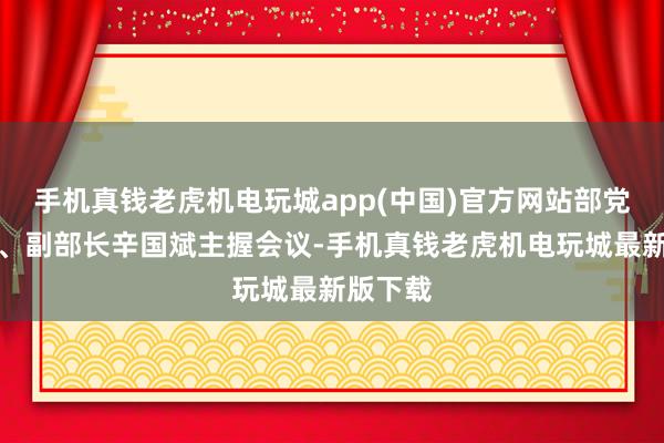 手机真钱老虎机电玩城app(中国)官方网站部党构成员、副部长辛国斌主握会议-手机真钱老虎机电玩城最新版下载