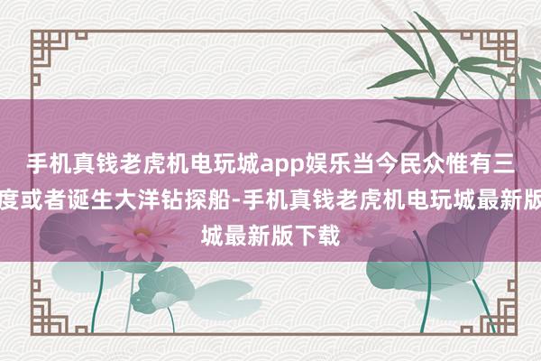 手机真钱老虎机电玩城app娱乐当今民众惟有三个国度或者诞生大洋钻探船-手机真钱老虎机电玩城最新版下载