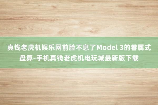 真钱老虎机娱乐网前脸不息了Model 3的眷属式盘算-手机真钱老虎机电玩城最新版下载