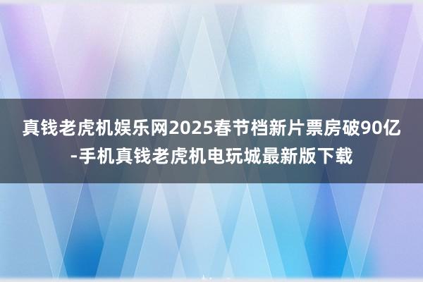 真钱老虎机娱乐网2025春节档新片票房破90亿-手机真钱老虎机电玩城最新版下载