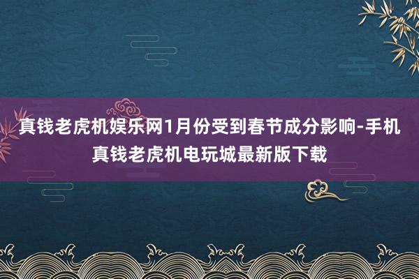 真钱老虎机娱乐网1月份受到春节成分影响-手机真钱老虎机电玩城最新版下载