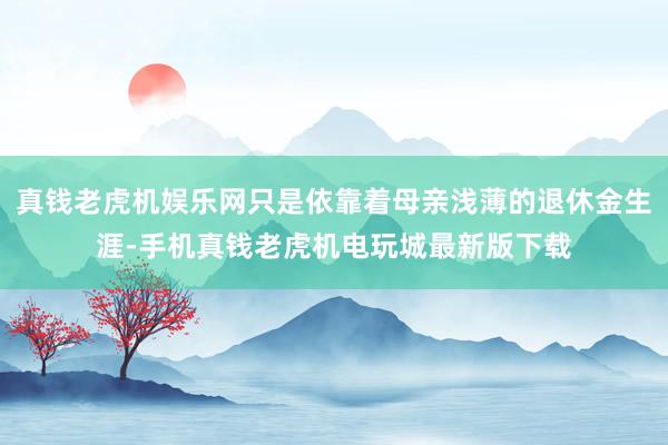 真钱老虎机娱乐网只是依靠着母亲浅薄的退休金生涯-手机真钱老虎机电玩城最新版下载