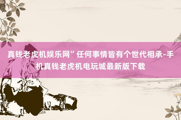 真钱老虎机娱乐网”任何事情皆有个世代相承-手机真钱老虎机电玩城最新版下载