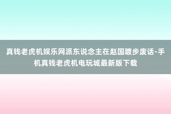 真钱老虎机娱乐网派东说念主在赵国踱步废话-手机真钱老虎机电玩城最新版下载