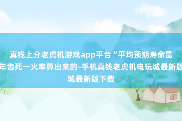 真钱上分老虎机游戏app平台“平均预期寿命是用分年齿死一火率算出来的-手机真钱老虎机电玩城最新版下载