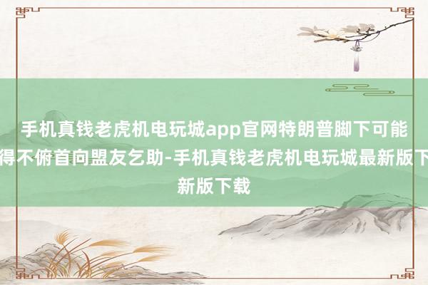 手机真钱老虎机电玩城app官网特朗普脚下可能不得不俯首向盟友乞助-手机真钱老虎机电玩城最新版下载