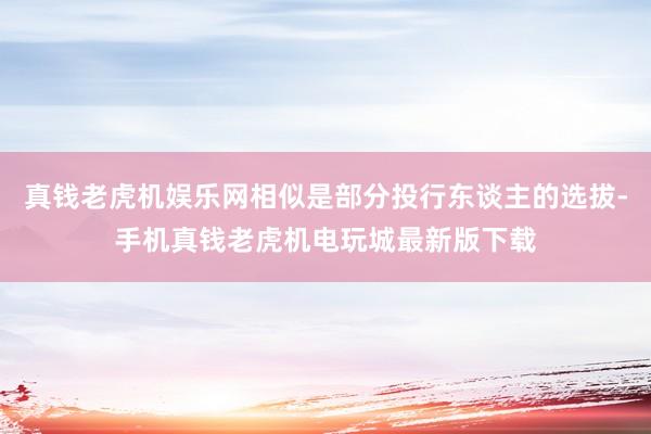 真钱老虎机娱乐网相似是部分投行东谈主的选拔-手机真钱老虎机电玩城最新版下载