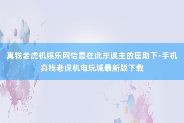 真钱老虎机娱乐网恰是在此东谈主的匡助下-手机真钱老虎机电玩城最新版下载