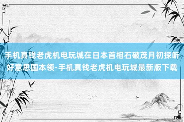 手机真钱老虎机电玩城在日本首相石破茂月初探听好意思国本领-手机真钱老虎机电玩城最新版下载